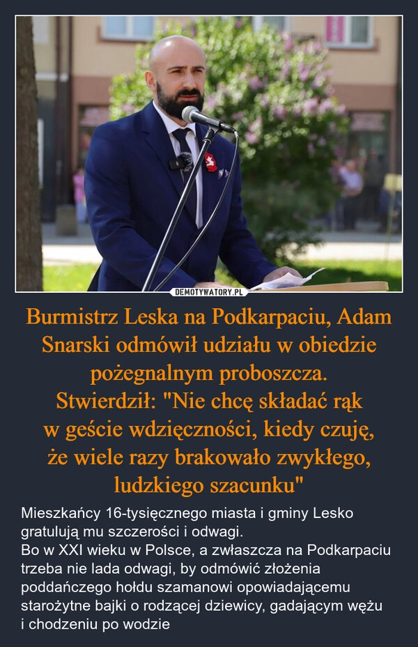 
    Burmistrz Leska na Podkarpaciu, Adam Snarski odmówił udziału w obiedzie pożegnalnym proboszcza.
Stwierdził: "Nie chcę składać rąk w geście wdzięczności, kiedy czuję, że wiele razy brakowało zwykłego, ludzkiego szacunku"