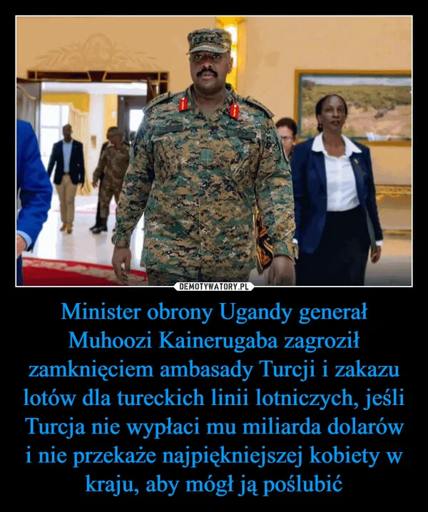 
    Minister obrony Ugandy generał Muhoozi Kainerugaba zagroził zamknięciem ambasady Turcji i zakazu lotów dla tureckich linii lotniczych, jeśli Turcja nie wypłaci mu miliarda dolarów i nie przekaże najpiękniejszej kobiety w kraju, aby mógł ją poślubić