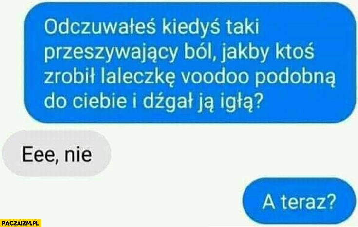 
    Odczuwałeś kiedyś ból jakby ktoś zrobił laleczkę voodoo podobna do Ciebie i dźgał ją igłą? Nie, a teraz?