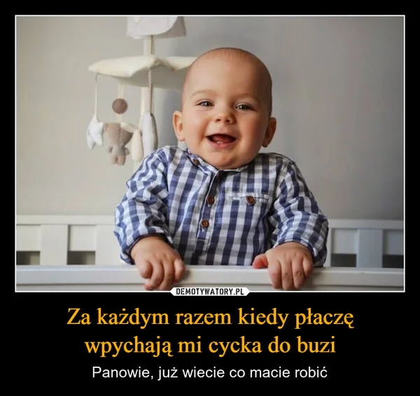 
    Za każdym razem kiedy płaczę wpychają mi cycka do buzi
