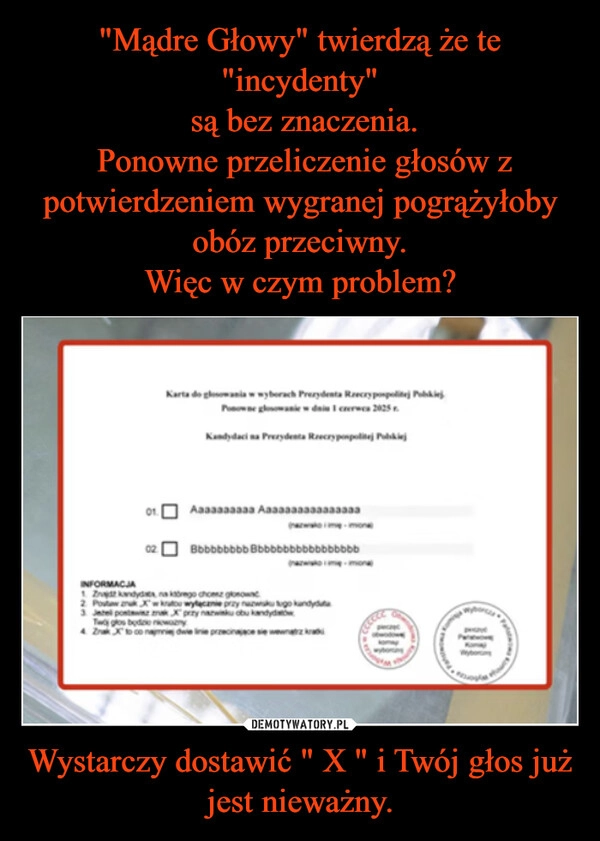 
    "Mądre Głowy" twierdzą że te "incydenty"
 są bez znaczenia.
 Ponowne przeliczenie głosów z potwierdzeniem wygranej pogrążyłoby obóz przeciwny.
Więc w czym problem? Wystarczy dostawić " X " i Twój głos już jest nieważny.