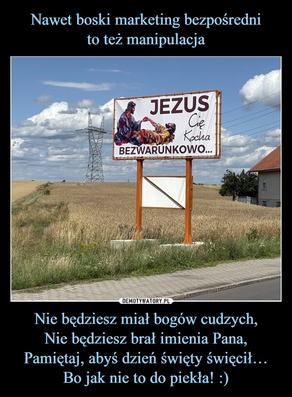 
    Nawet boski marketing bezpośredni
to też manipulacja Nie będziesz miał bogów cudzych,
Nie będziesz brał imienia Pana,
Pamiętaj, abyś dzień święty święcił…
Bo jak nie to do piekła! :)