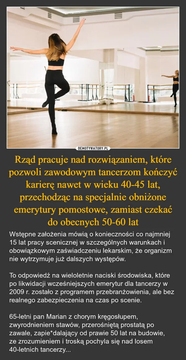 
    Rząd pracuje nad rozwiązaniem, które pozwoli zawodowym tancerzom kończyć karierę nawet w wieku 40-45 lat, przechodząc na specjalnie obniżone emerytury pomostowe, zamiast czekać do obecnych 50-60 lat