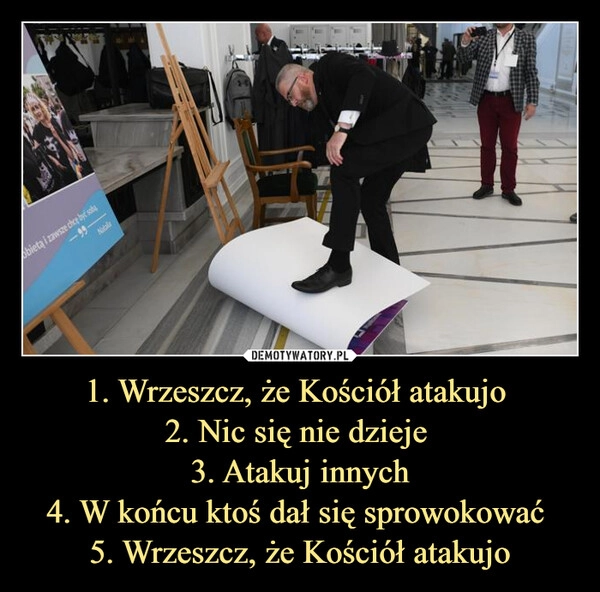 
    1. Wrzeszcz, że Kościół atakujo 
2. Nic się nie dzieje 
3. Atakuj innych
4. W końcu ktoś dał się sprowokować 
5. Wrzeszcz, że Kościół atakujo
