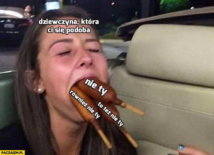 
    Dziewczyna która Ci się podoba szaszłyki kiełbaski nie Ty, to też nie Ty, również nie ty