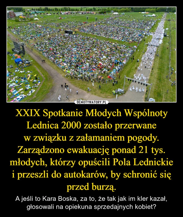
    XXIX Spotkanie Młodych Wspólnoty Lednica 2000 zostało przerwane w związku z załamaniem pogody. Zarządzono ewakuację ponad 21 tys. młodych, którzy opuścili Pola Lednickie i przeszli do autokarów, by schronić się przed burzą.
