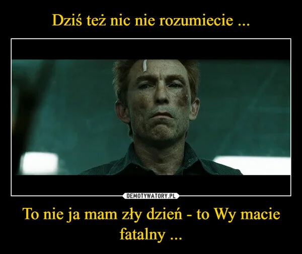 
    Dziś też nic nie rozumiecie ... To nie ja mam zły dzień - to Wy macie fatalny ...