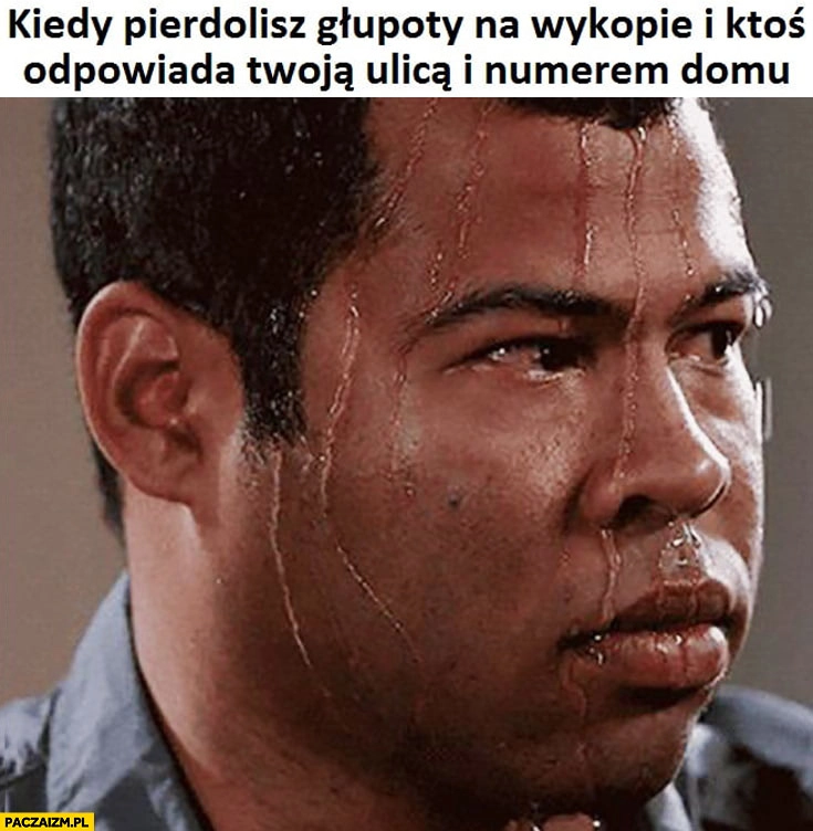 
    Kiedy pierdzielisz głupoty na wykopie i ktoś odpowiada Twoją ulicą i numerem domu zestresowany spocony