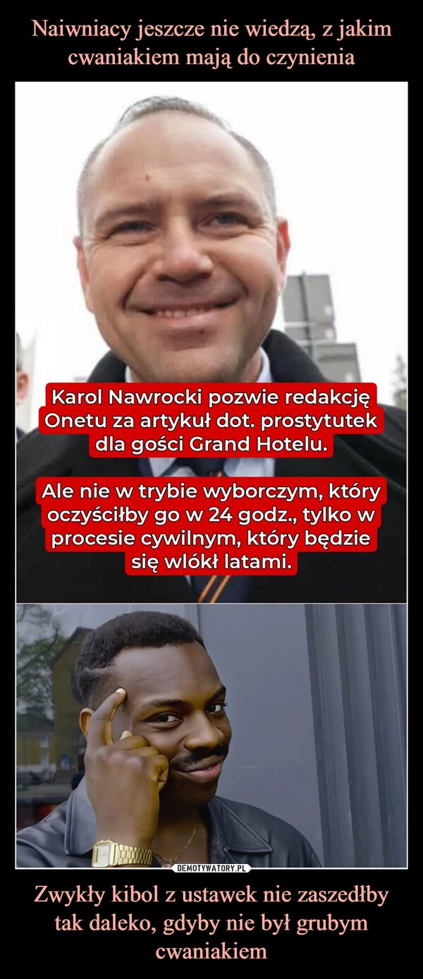 
    Naiwniacy jeszcze nie wiedzą, z jakim cwaniakiem mają do czynienia Zwykły kibol z ustawek nie zaszedłby tak daleko, gdyby nie był grubym cwaniakiem