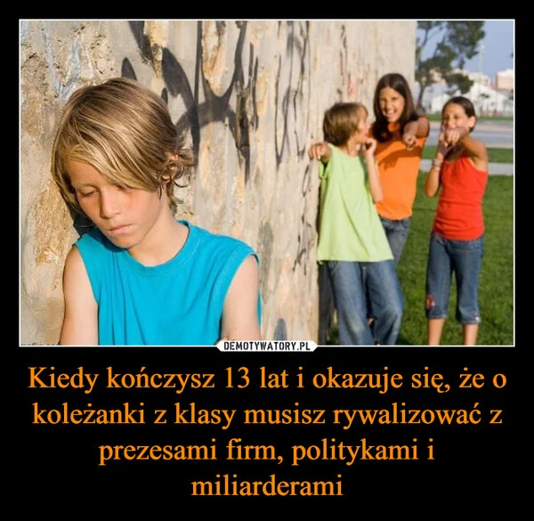 
    Kiedy kończysz 13 lat i okazuje się, że o koleżanki z klasy musisz rywalizować z prezesami firm, politykami i miliarderami