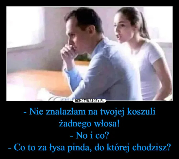 
    - Nie znalazłam na twojej koszuli żadnego włosa! - No i co? - Co to za łysa pinda, do której chodzisz?