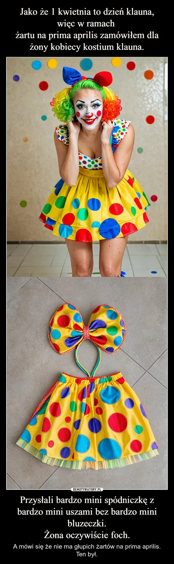 
    Jako że 1 kwietnia to dzień klauna, więc w ramach żartu na prima aprilis zamówiłem dla żony kobiecy kostium klauna. Przysłali bardzo mini spódniczkę z bardzo mini uszami bez bardzo mini bluzeczki. Żona oczywiście foch.