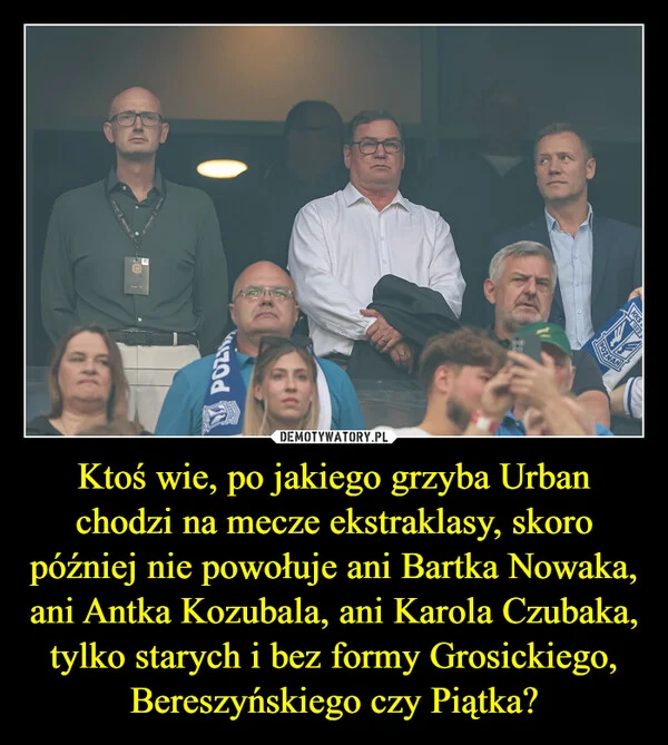 
    Ktoś wie, po jakiego grzyba Urban chodzi na mecze ekstraklasy, skoro później nie powołuje ani Bartka Nowaka, ani Antka Kozubala, ani Karola Czubaka, tylko starych i bez formy Grosickiego, Bereszyńskiego czy Piątka?