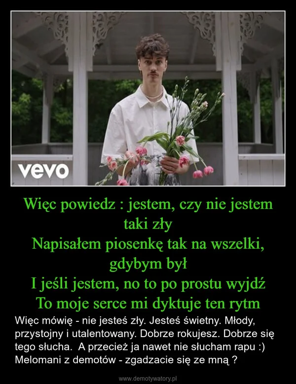 
    Więc powiedz : jestem, czy nie jestem taki zły Napisałem piosenkę tak na wszelki, gdybym był I jeśli jestem, no to po prostu wyjdź To moje serce mi dyktuje ten rytm