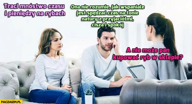 
    Para u psychologa: traci mnóstwo czasu i pieniędzy na rybach, ona nie rozumie jak wspaniale jest spędzać czas na łonie natury. A nie może Pan kupować ryb w sklepie?