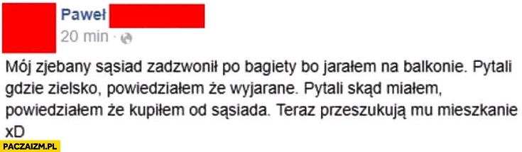 
    Sąsiad zadzwonił po bagiety bo jarałem na balkonie pytali skąd miałem zielsko powiedziałem, że kupiłem od sąsiada teraz przeszukują mu mieszkanie