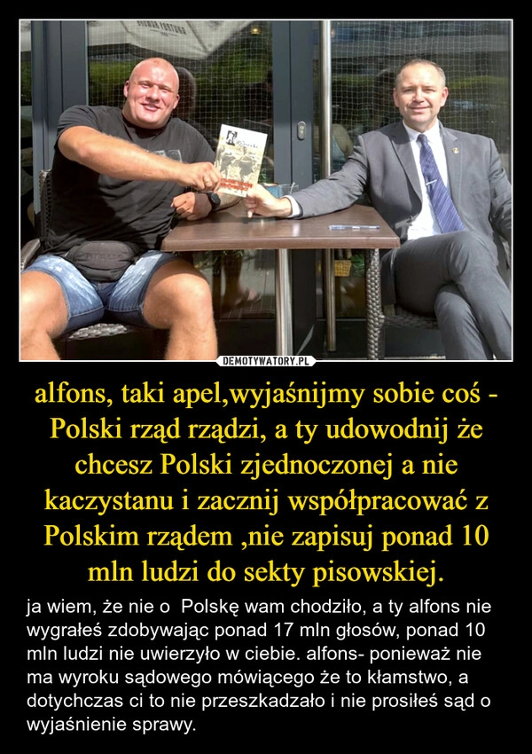 alfons, taki apel,wyjaśnijmy sobie coś - Polski rząd rządzi, a ty udowodnij że chcesz Polski zjednoczonej a nie kaczystanu i zacznij współpracować z Polskim rządem ,nie zapisuj ponad 10 mln ludzi do sekty pisowskiej.