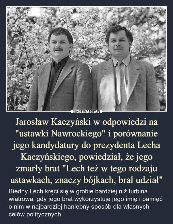 
    Jarosław Kaczyński w odpowiedzi na "ustawki Nawrockiego" i porównanie jego kandydatury do prezydenta Lecha Kaczyńskiego, powiedział, że jego zmarły brat "Lech też w tego rodzaju ustawkach, znaczy bójkach, brał udział"