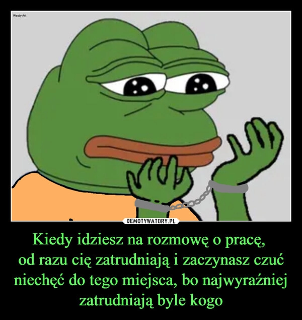 
    Kiedy idziesz na rozmowę o pracę, 
od razu cię zatrudniają i zaczynasz czuć niechęć do tego miejsca, bo najwyraźniej zatrudniają byle kogo