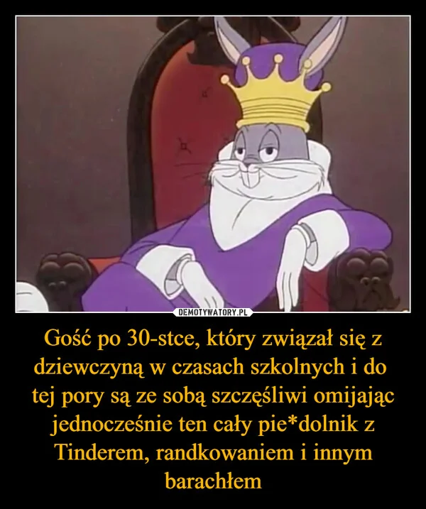 
    Gość po 30-stce, który związał się z dziewczyną w czasach szkolnych i do tej pory są ze sobą szczęśliwi omijając jednocześnie ten cały pie*dolnik z Tinderem, randkowaniem i innym barachłem