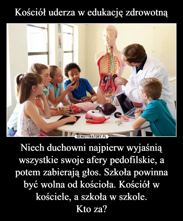 
    Kościół uderza w edukację zdrowotną Niech duchowni najpierw wyjaśnią wszystkie swoje afery pedofilskie, a potem zabierają głos. Szkoła powinna być wolna od kościoła. Kościół w kościele, a szkoła w szkole. Kto za?