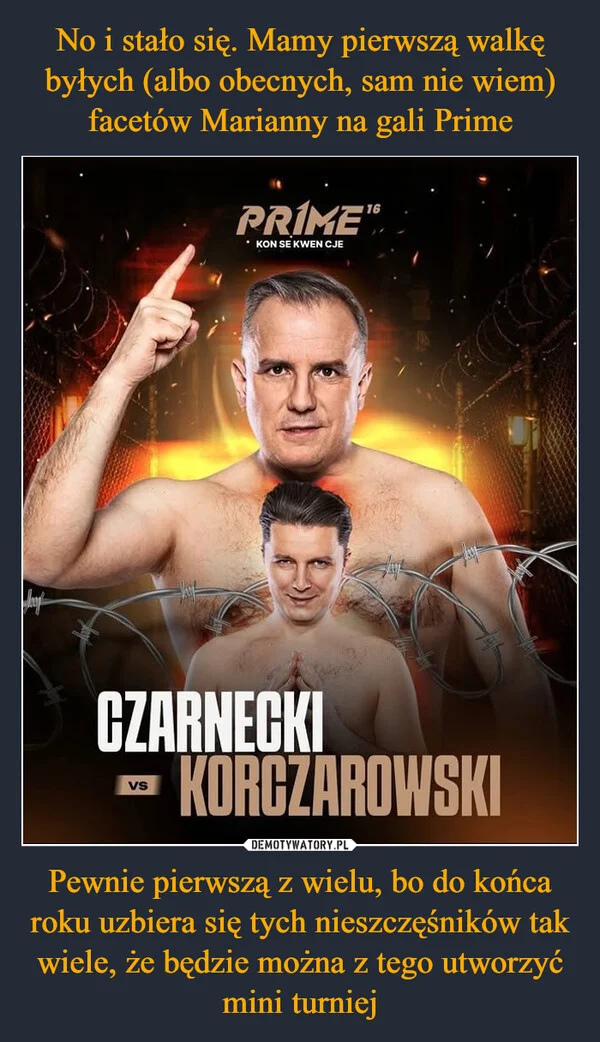 
    No i stało się. Mamy pierwszą walkę byłych (albo obecnych, sam nie wiem) facetów Marianny na gali Prime Pewnie pierwszą z wielu, bo do końca roku uzbiera się tych nieszczęśników tak wiele, że będzie można z tego utworzyć mini turniej