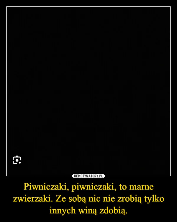 
    Piwniczaki, piwniczaki, to marne zwierzaki. Ze sobą nic nie zrobią tylko innych winą zdobią.
