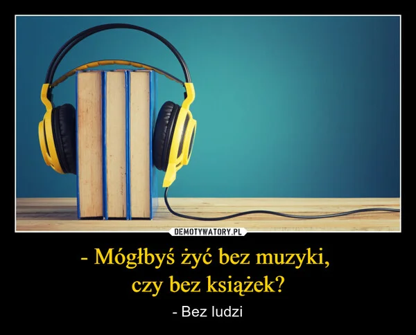 - Mógłbyś żyć bez muzyki, czy bez książek?