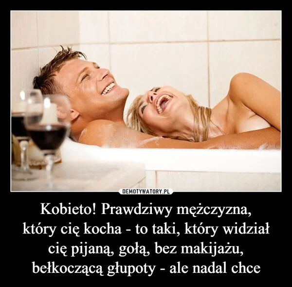 
    Kobieto! Prawdziwy mężczyzna, który cię kocha - to taki, który widział cię pijaną, gołą, bez makijażu, bełkoczącą głupoty - ale nadal chce