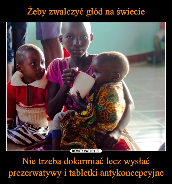 
    Żeby zwalczyć głód na świecie Nie trzeba dokarmiać lecz wysłać prezerwatywy i tabletki antykoncepcyjne