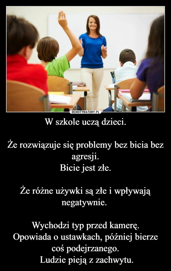 
    W szkole uczą dzieci.

Że rozwiązuje się problemy bez bicia bez agresji.
Bicie jest złe.

Że różne używki są złe i wpływają negatywnie. 

Wychodzi typ przed kamerę.
Opowiada o ustawkach, później bierze coś podejrzanego.
 Ludzie pieją z zachwytu.