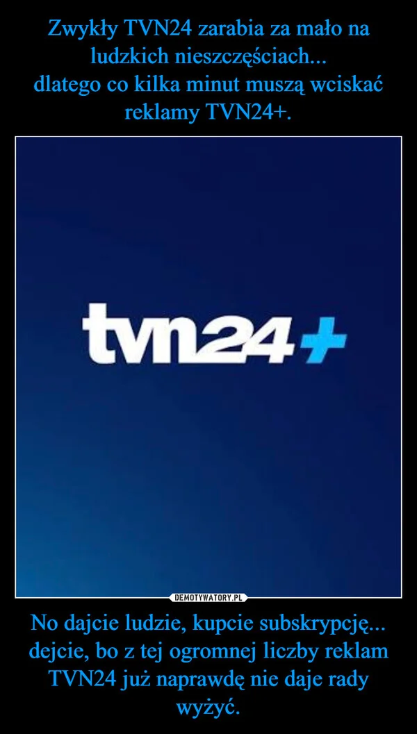 
    Zwykły TVN24 zarabia za mało na ludzkich nieszczęściach... dlatego co kilka minut muszą wciskać reklamy TVN24+. No dajcie ludzie, kupcie subskrypcję... dejcie, bo z tej ogromnej liczby reklam TVN24 już naprawdę nie daje rady wyżyć.