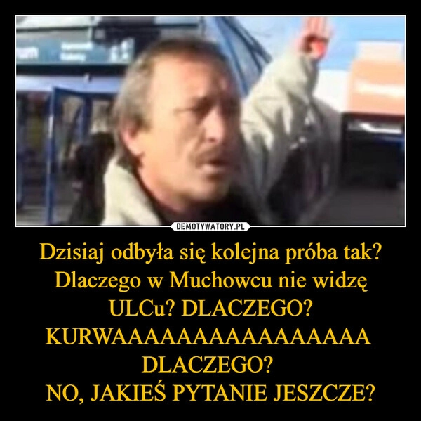 
    Dzisiaj odbyła się kolejna próba tak? Dlaczego w Muchowcu nie widzę ULCu? DLACZEGO? KURWAAAAAAAAAAAAAAAA 
DLACZEGO? 
NO, JAKIEŚ PYTANIE JESZCZE?