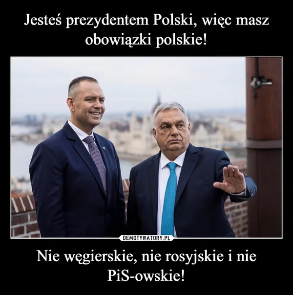 
    Jesteś prezydentem Polski, więc masz obowiązki polskie! Nie węgierskie, nie rosyjskie i nie PiS-owskie!