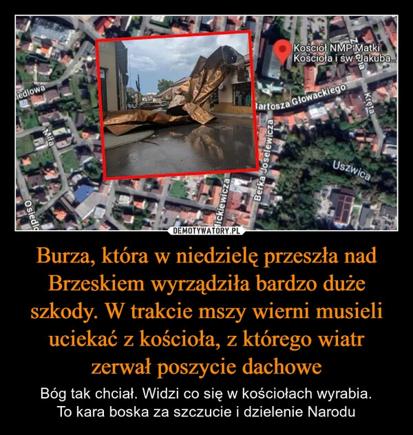 
    Burza, która w niedzielę przeszła nad Brzeskiem wyrządziła bardzo duże szkody. W trakcie mszy wierni musieli uciekać z kościoła, z którego wiatr zerwał poszycie dachowe