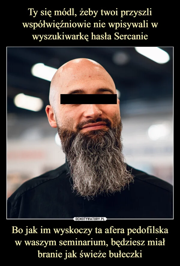 Ty się módl, żeby twoi przyszli współwięźniowie nie wpisywali w wyszukiwarkę hasła Sercanie Bo jak im wyskoczy ta afera pedofilska w waszym seminarium, będziesz miał branie jak świeże bułeczki