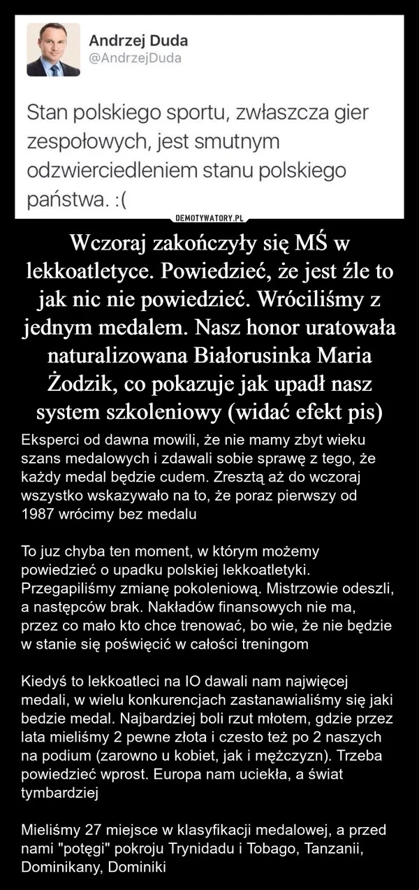 
    Wczoraj zakończyły się MŚ w lekkoatletyce. Powiedzieć, że jest źle to jak nic nie powiedzieć. Wróciliśmy z jednym medalem. Nasz honor uratowała naturalizowana Białorusinka Maria Żodzik, co pokazuje jak upadł nasz system szkoleniowy (widać efekt pis)