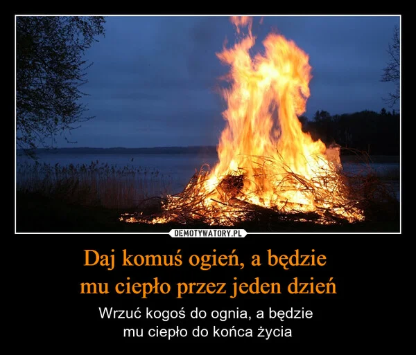 
    Daj komuś ogień, a będzie mu ciepło przez jeden dzień