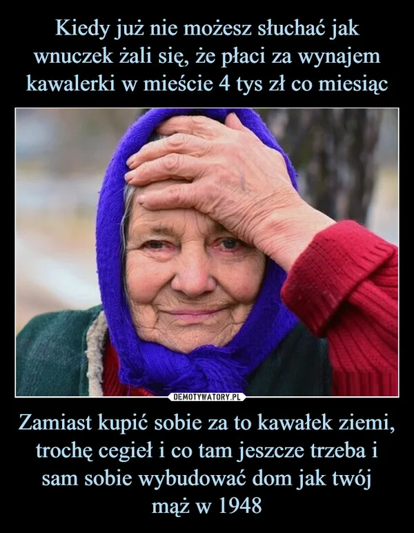 
    Kiedy już nie możesz słuchać jak wnuczek żali się, że płaci za wynajem kawalerki w mieście 4 tys zł co miesiąc Zamiast kupić sobie za to kawałek ziemi, trochę cegieł i co tam jeszcze trzeba i sam sobie wybudować dom jak twój mąż w 1948