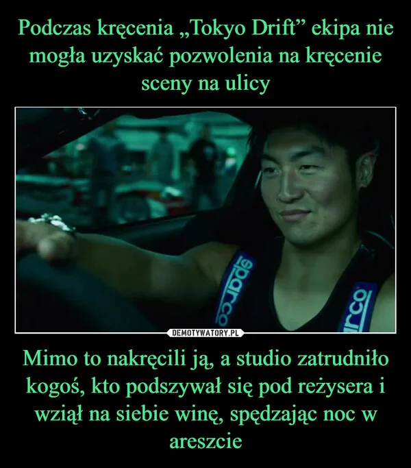 
    Podczas kręcenia „Tokyo Drift” ekipa nie mogła uzyskać pozwolenia na kręcenie sceny na ulicy Mimo to nakręcili ją, a studio zatrudniło kogoś, kto podszywał się pod reżysera i wziął na siebie winę, spędzając noc w areszcie