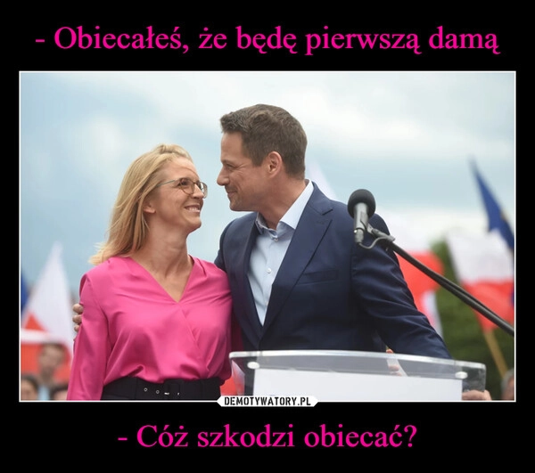 
    - Obiecałeś, że będę pierwszą damą - Cóż szkodzi obiecać?