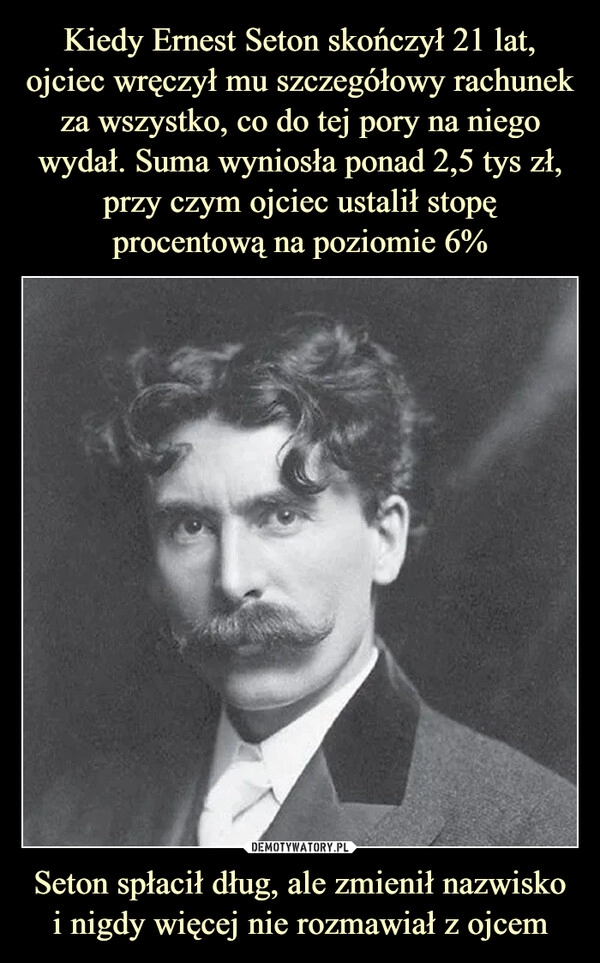 
    
Kiedy Ernest Seton skończył 21 lat, ojciec wręczył mu szczegółowy rachunek za wszystko, co do tej pory na niego wydał. Suma wyniosła ponad 2,5 tys zł, przy czym ojciec ustalił stopę procentową na poziomie 6% Seton spłacił dług, ale zmienił nazwisko i nigdy więcej nie rozmawiał z ojcem 