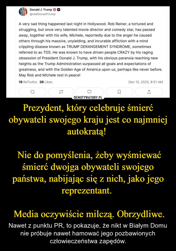 
    Prezydent, który celebruje śmierć obywateli swojego kraju jest co najmniej autokratą! Nie do pomyślenia, żeby wyśmiewać śmierć dwojga obywateli swojego państwa, nabijając się z nich, jako jego reprezentant. Media oczywiście milczą. Obrzydliwe.