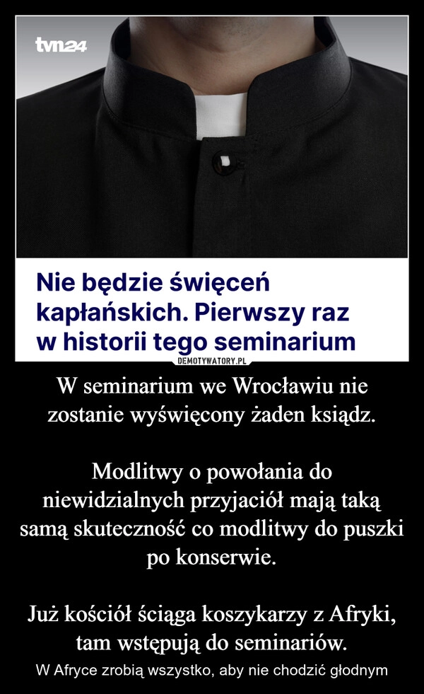 
    W seminarium we Wrocławiu nie zostanie wyświęcony żaden ksiądz.

Modlitwy o powołania do niewidzialnych przyjaciół mają taką samą skuteczność co modlitwy do puszki po konserwie.

Już kościół ściąga koszykarzy z Afryki, tam wstępują do seminariów.