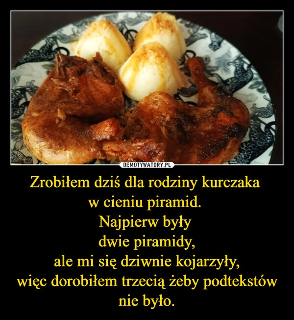 
    Zrobiłem dziś dla rodziny kurczaka 
w cieniu piramid. 
Najpierw były 
dwie piramidy,
ale mi się dziwnie kojarzyły,
więc dorobiłem trzecią żeby podtekstów nie było.
