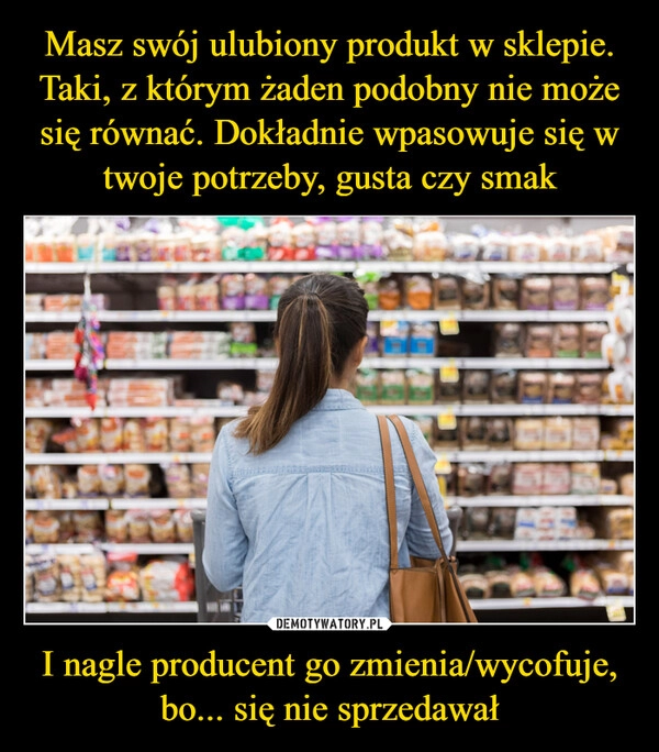 
    
Masz swój ulubiony produkt w sklepie. Taki, z którym żaden podobny nie może się równać. Dokładnie wpasowuje się w twoje potrzeby, gusta czy smak I nagle producent go zmienia/wycofuje,
bo... się nie sprzedawał 