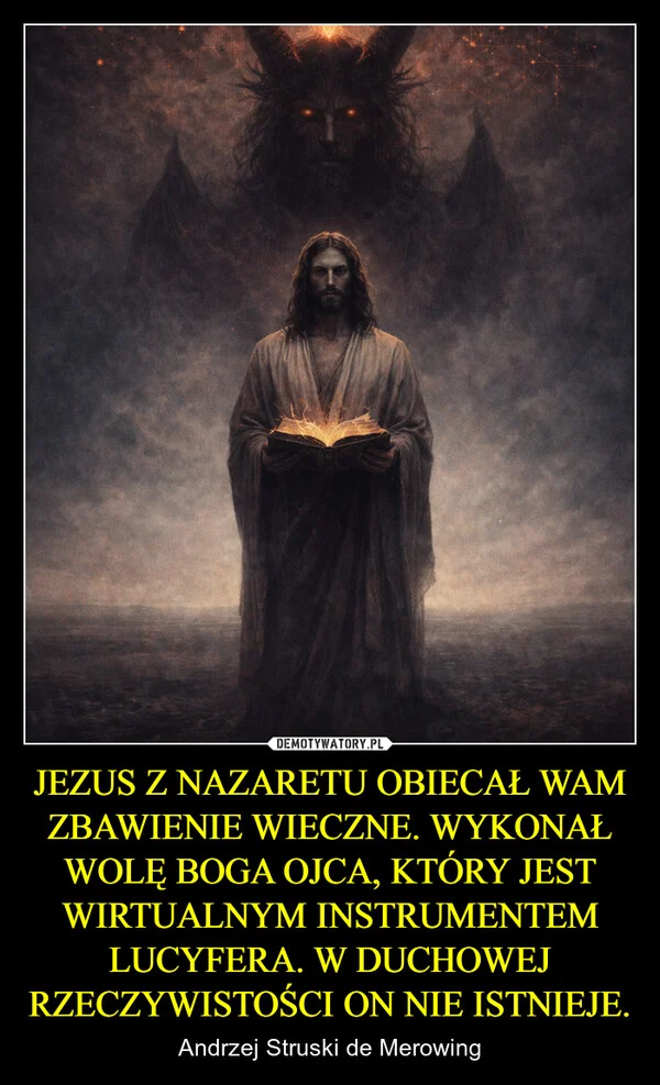 
    JEZUS Z NAZARETU OBIECAŁ WAM ZBAWIENIE WIECZNE. WYKONAŁ WOLĘ BOGA OJCA, KTÓRY JEST WIRTUALNYM INSTRUMENTEM LUCYFERA. W DUCHOWEJ RZECZYWISTOŚCI ON NIE ISTNIEJE.