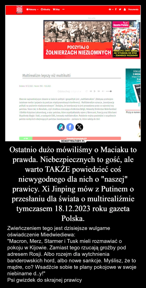 
    Ostatnio dużo mówiliśmy o Maciaku to prawda. Niebezpiecznych to gość, ale warto TAKŻE powiedzieć coś niewygodnego dla nich o "naszej" prawicy. Xi Jinping mów z Putinem o przesłaniu dla świata o multirealiźmie tymczasem 18.12.2023 roku gazeta Polska.