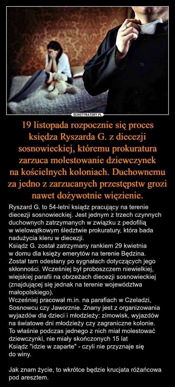 
    19 listopada rozpocznie się proces księdza Ryszarda G. z diecezji sosnowieckiej, któremu prokuratura zarzuca molestowanie dziewczynek na kościelnych koloniach. Duchownemu za jedno z zarzucanych przestępstw grozi nawet dożywotnie więzienie.