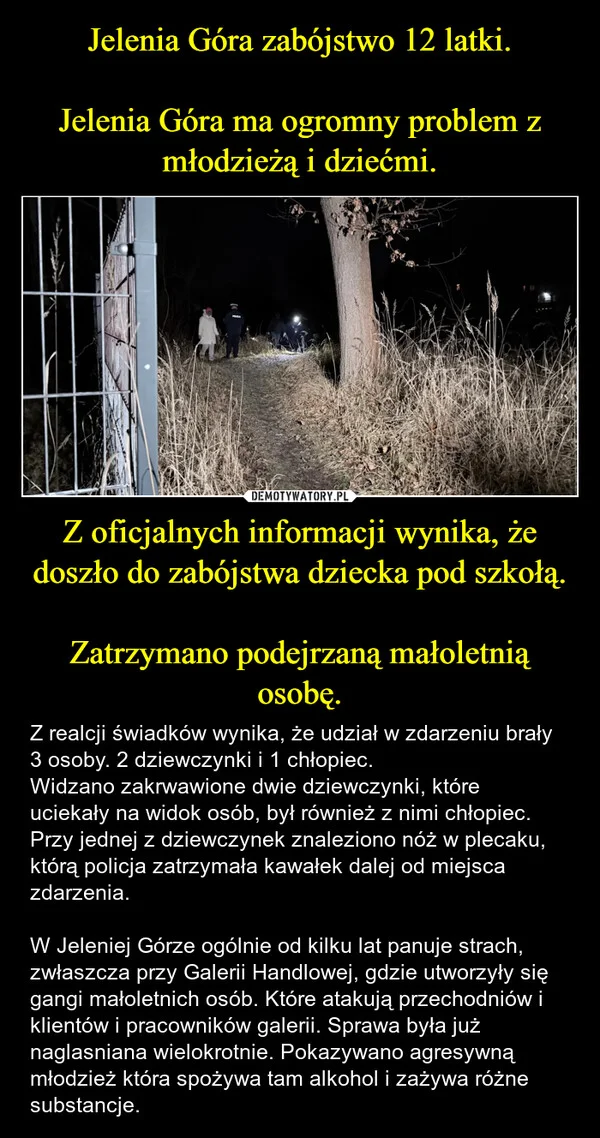 
    Jelenia Góra zabójstwo 12 latki. Jelenia Góra ma ogromny problem z młodzieżą i dziećmi. Z oficjalnych informacji wynika, że doszło do zabójstwa dziecka pod szkołą. Zatrzymano podejrzaną małoletnią osobę.